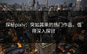 探秘pixiv：突如其来的热门作品，值得深入探讨