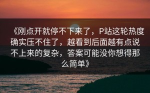 《刚点开就停不下来了，P站这轮热度确实压不住了，越看到后面越有点说不上来的复杂，答案可能没你想得那么简单》