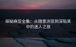 探秘麻豆全集：从随意浏览到深陷其中的迷人之旅