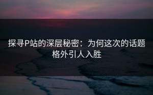 探寻P站的深层秘密：为何这次的话题格外引人入胜