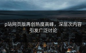 p站网页版再创热度高峰，深层次内容引发广泛讨论
