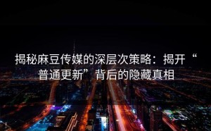 揭秘麻豆传媒的深层次策略：揭开“普通更新”背后的隐藏真相