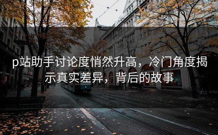 p站助手讨论度悄然升高，冷门角度揭示真实差异，背后的故事