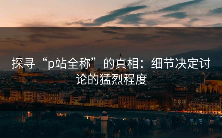 探寻“p站全称”的真相：细节决定讨论的猛烈程度
