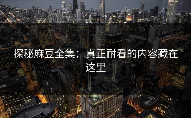 探秘麻豆全集：真正耐看的内容藏在这里