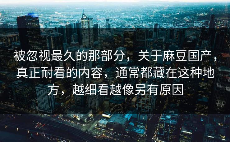 被忽视最久的那部分，关于麻豆国产，真正耐看的内容，通常都藏在这种地方，越细看越像另有原因