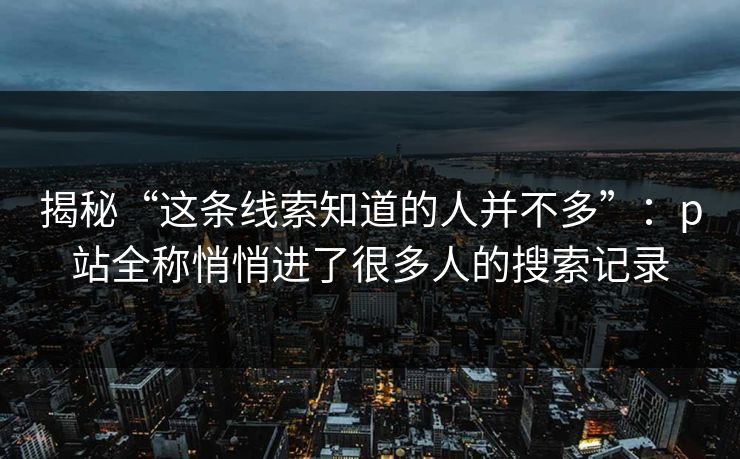 揭秘“这条线索知道的人并不多”：p站全称悄悄进了很多人的搜索记录