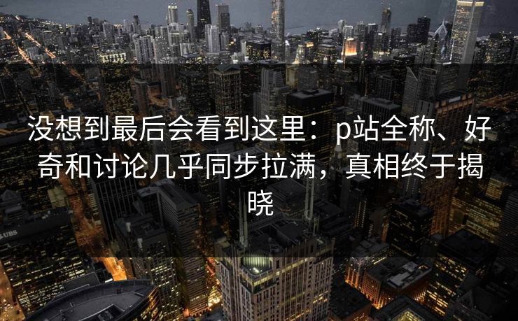 没想到最后会看到这里：p站全称、好奇和讨论几乎同步拉满，真相终于揭晓