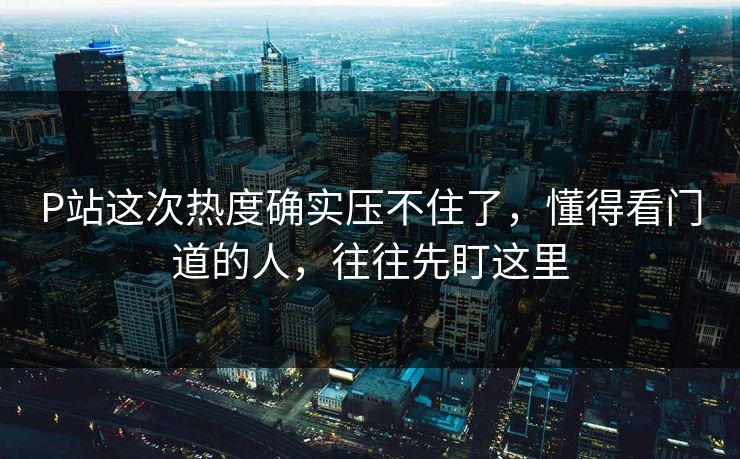 P站这次热度确实压不住了，懂得看门道的人，往往先盯这里