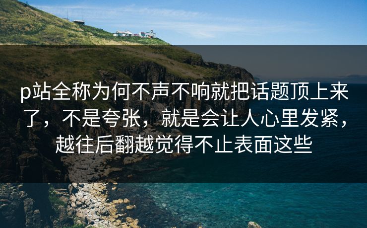 p站全称为何不声不响就把话题顶上来了，不是夸张，就是会让人心里发紧，越往后翻越觉得不止表面这些