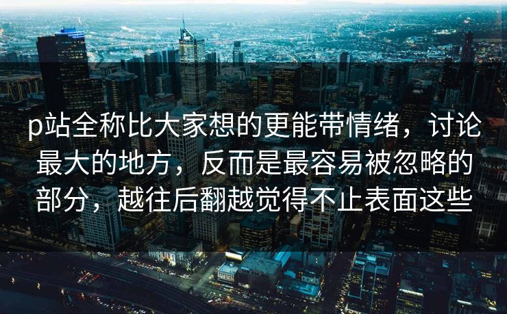 p站全称比大家想的更能带情绪，讨论最大的地方，反而是最容易被忽略的部分，越往后翻越觉得不止表面这些
