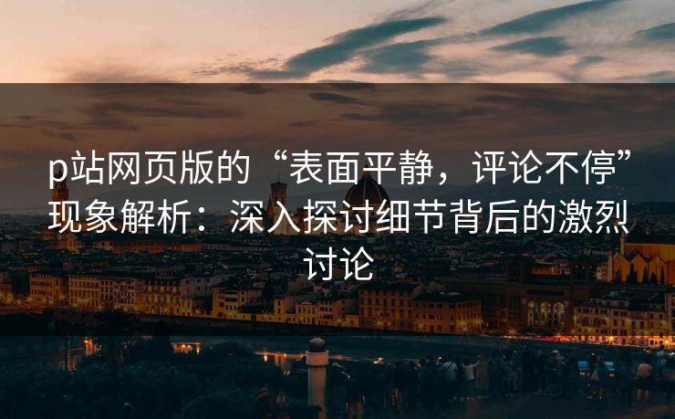 p站网页版的“表面平静，评论不停”现象解析：深入探讨细节背后的激烈讨论