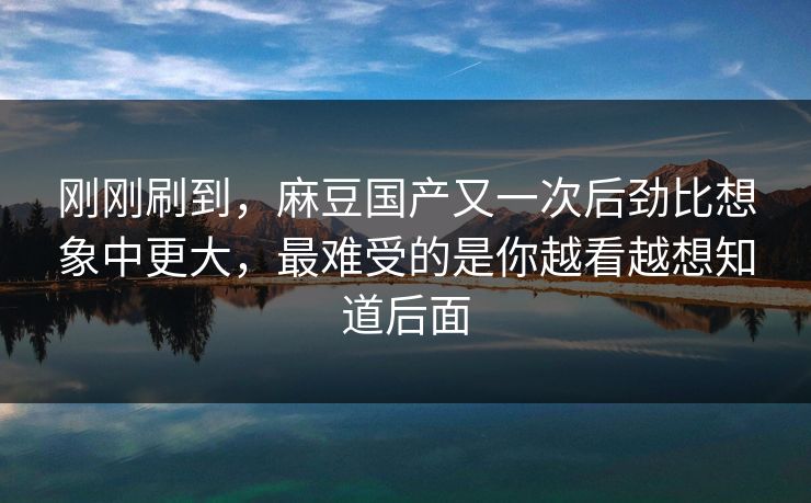 刚刚刷到，麻豆国产又一次后劲比想象中更大，最难受的是你越看越想知道后面