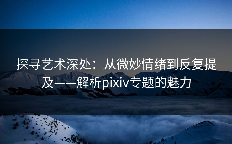 探寻艺术深处:从微妙情绪到反复提及——解析pixiv专题的魅力 探寻艺术深处:从微妙情绪到反复提及——解析pixiv专题的魅力