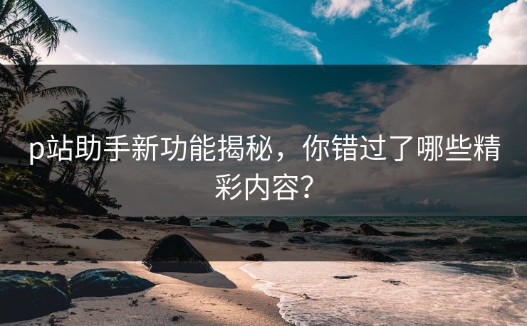 p站助手新功能揭秘，你错过了哪些精彩内容？