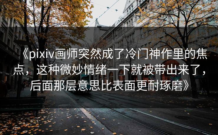 《pixiv画师突然成了冷门神作里的焦点，这种微妙情绪一下就被带出来了，后面那层意思比表面更耐琢磨》