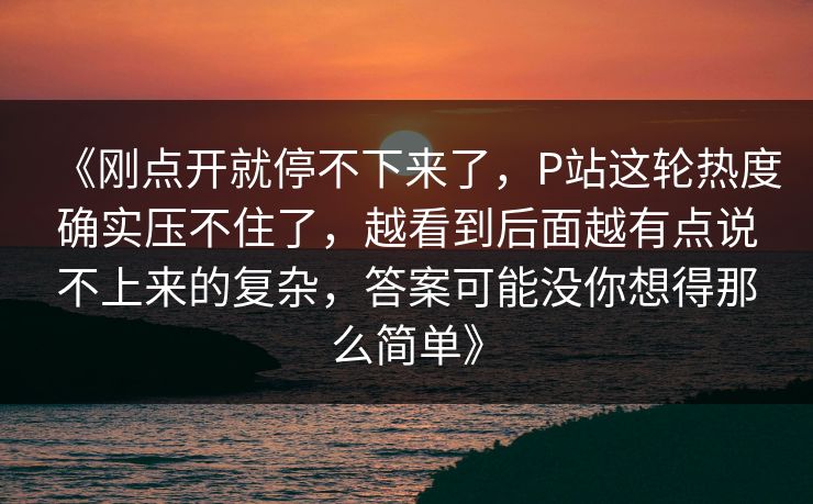 《刚点开就停不下来了，P站这轮热度确实压不住了，越看到后面越有点说不上来的复杂，答案可能没你想得那么简单》
