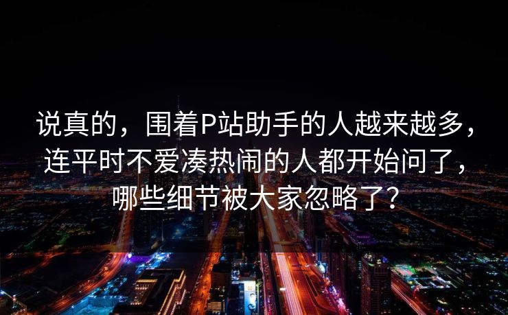 说真的，围着P站助手的人越来越多，连平时不爱凑热闹的人都开始问了，哪些细节被大家忽略了？