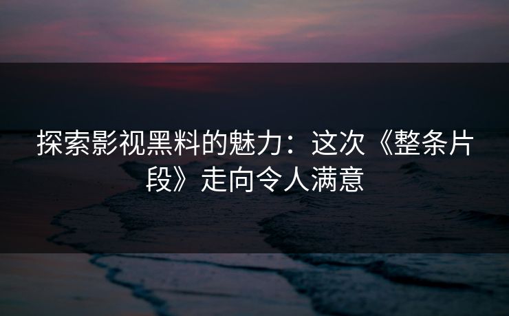 探索影视黑料的魅力：这次《整条片段》走向令人满意