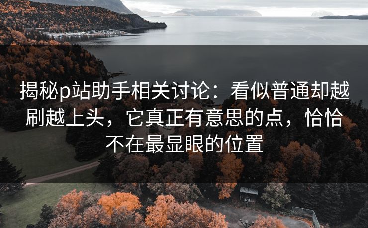 揭秘p站助手相关讨论：看似普通却越刷越上头，它真正有意思的点，恰恰不在最显眼的位置
