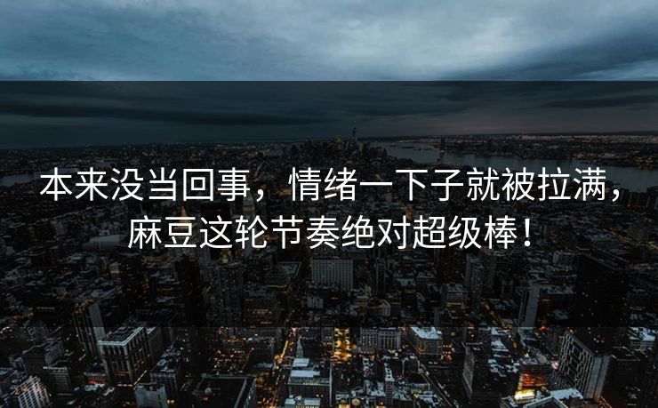本来没当回事，情绪一下子就被拉满，麻豆这轮节奏绝对超级棒！