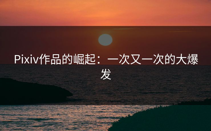 Pixiv作品的崛起：一次又一次的大爆发