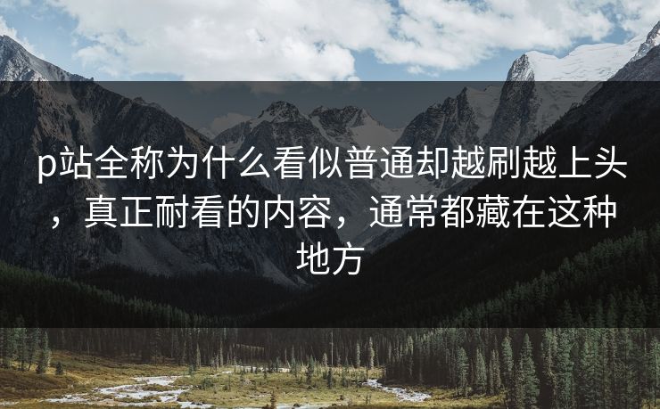 p站全称为什么看似普通却越刷越上头，真正耐看的内容，通常都藏在这种地方