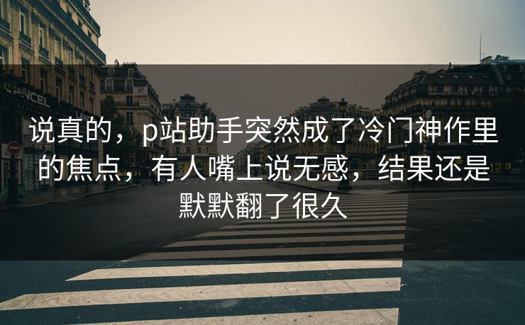 说真的，p站助手突然成了冷门神作里的焦点，有人嘴上说无感，结果还是默默翻了很久