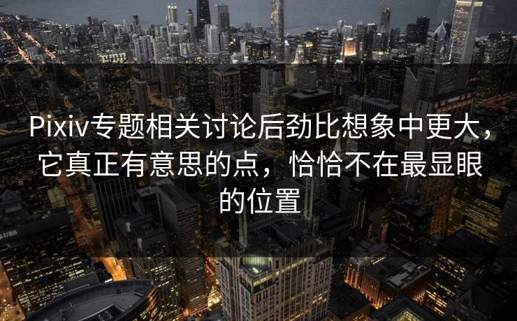 Pixiv专题相关讨论后劲比想象中更大，它真正有意思的点，恰恰不在最显眼的位置