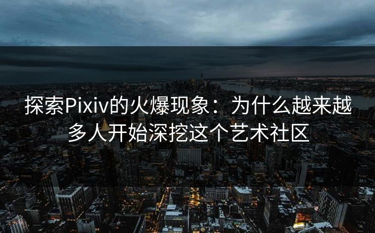 探索Pixiv的火爆现象：为什么越来越多人开始深挖这个艺术社区