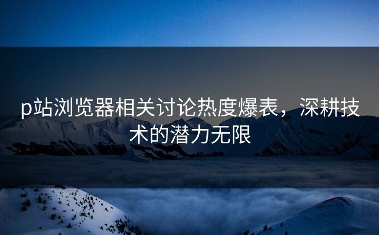 p站浏览器相关讨论热度爆表，深耕技术的潜力无限