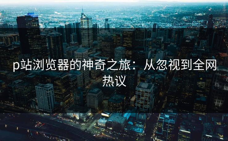 p站浏览器的神奇之旅：从忽视到全网热议