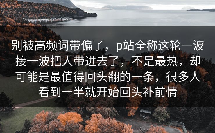 别被高频词带偏了，p站全称这轮一波接一波把人带进去了，不是最热，却可能是最值得回头翻的一条，很多人看到一半就开始回头补前情