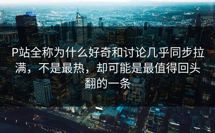 P站全称为什么好奇和讨论几乎同步拉满，不是最热，却可能是最值得回头翻的一条