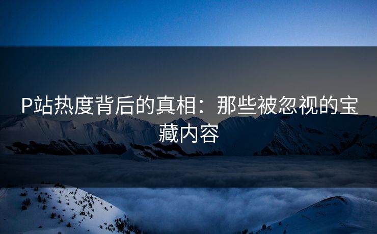 P站热度背后的真相：那些被忽视的宝藏内容