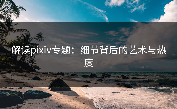 解读pixiv专题：细节背后的艺术与热度