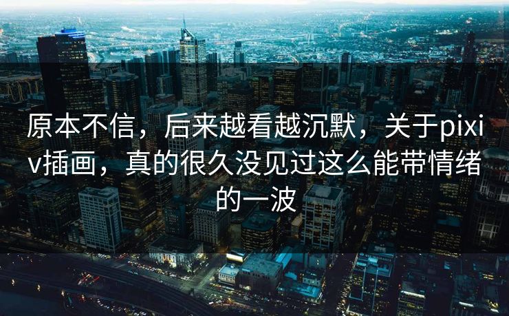 原本不信，后来越看越沉默，关于pixiv插画，真的很久没见过这么能带情绪的一波