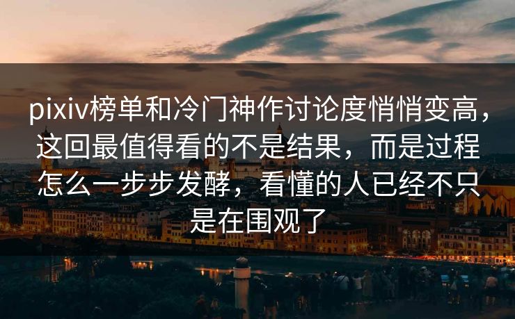 pixiv榜单和冷门神作讨论度悄悄变高，这回最值得看的不是结果，而是过程怎么一步步发酵，看懂的人已经不只是在围观了