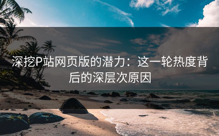 深挖P站网页版的潜力：这一轮热度背后的深层次原因