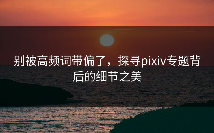 别被高频词带偏了，探寻pixiv专题背后的细节之美