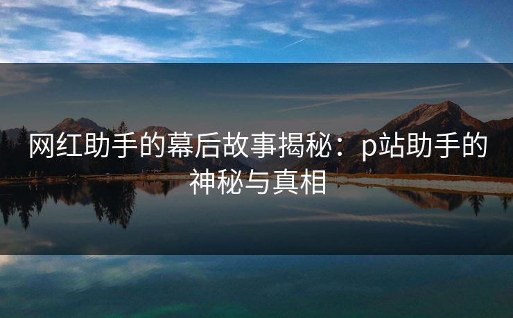 网红助手的幕后故事揭秘：p站助手的神秘与真相