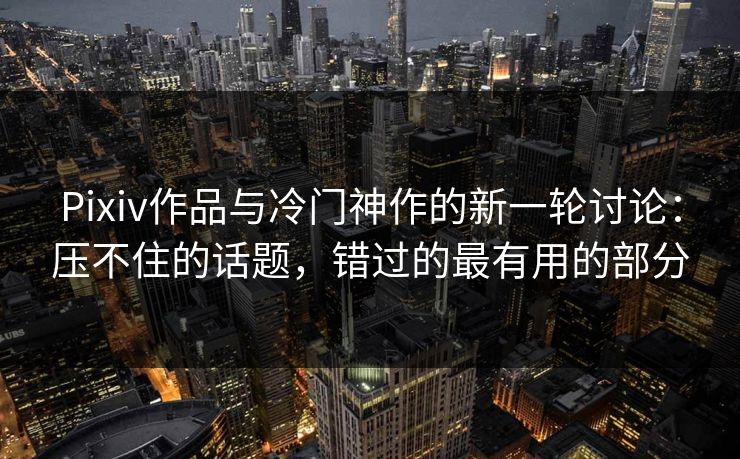 Pixiv作品与冷门神作的新一轮讨论：压不住的话题，错过的最有用的部分