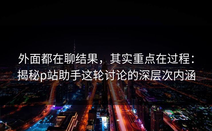 外面都在聊结果，其实重点在过程：揭秘p站助手这轮讨论的深层次内涵