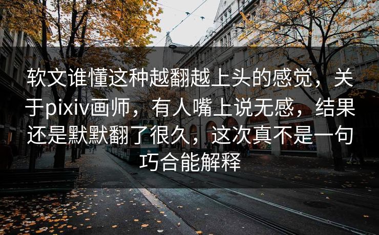 软文谁懂这种越翻越上头的感觉，关于pixiv画师，有人嘴上说无感，结果还是默默翻了很久，这次真不是一句巧合能解释