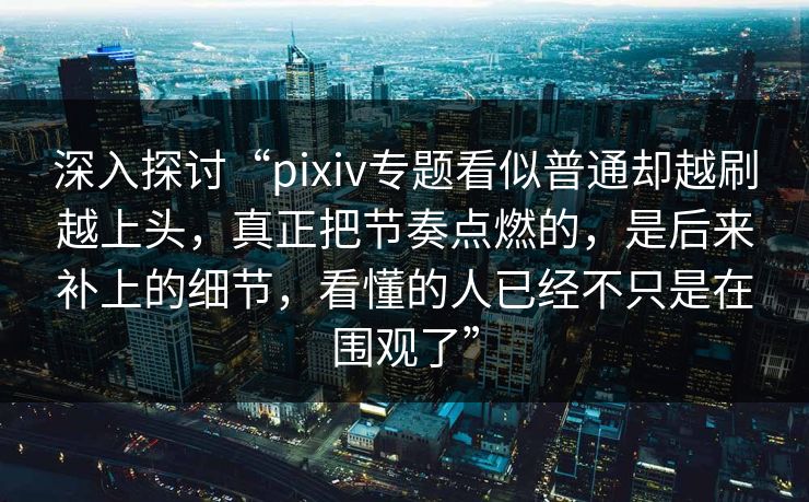 深入探讨“pixiv专题看似普通却越刷越上头，真正把节奏点燃的，是后来补上的细节，看懂的人已经不只是在围观了”