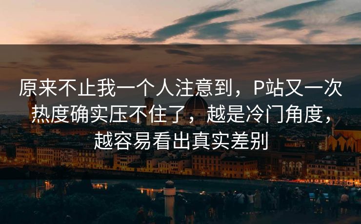 原来不止我一个人注意到，P站又一次热度确实压不住了，越是冷门角度，越容易看出真实差别