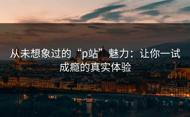 从未想象过的“p站”魅力：让你一试成瘾的真实体验