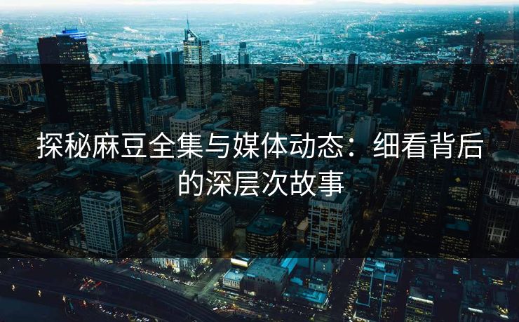 探秘麻豆全集与媒体动态：细看背后的深层次故事