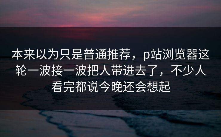 本来以为只是普通推荐，p站浏览器这轮一波接一波把人带进去了，不少人看完都说今晚还会想起