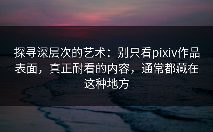 探寻深层次的艺术：别只看pixiv作品表面，真正耐看的内容，通常都藏在这种地方